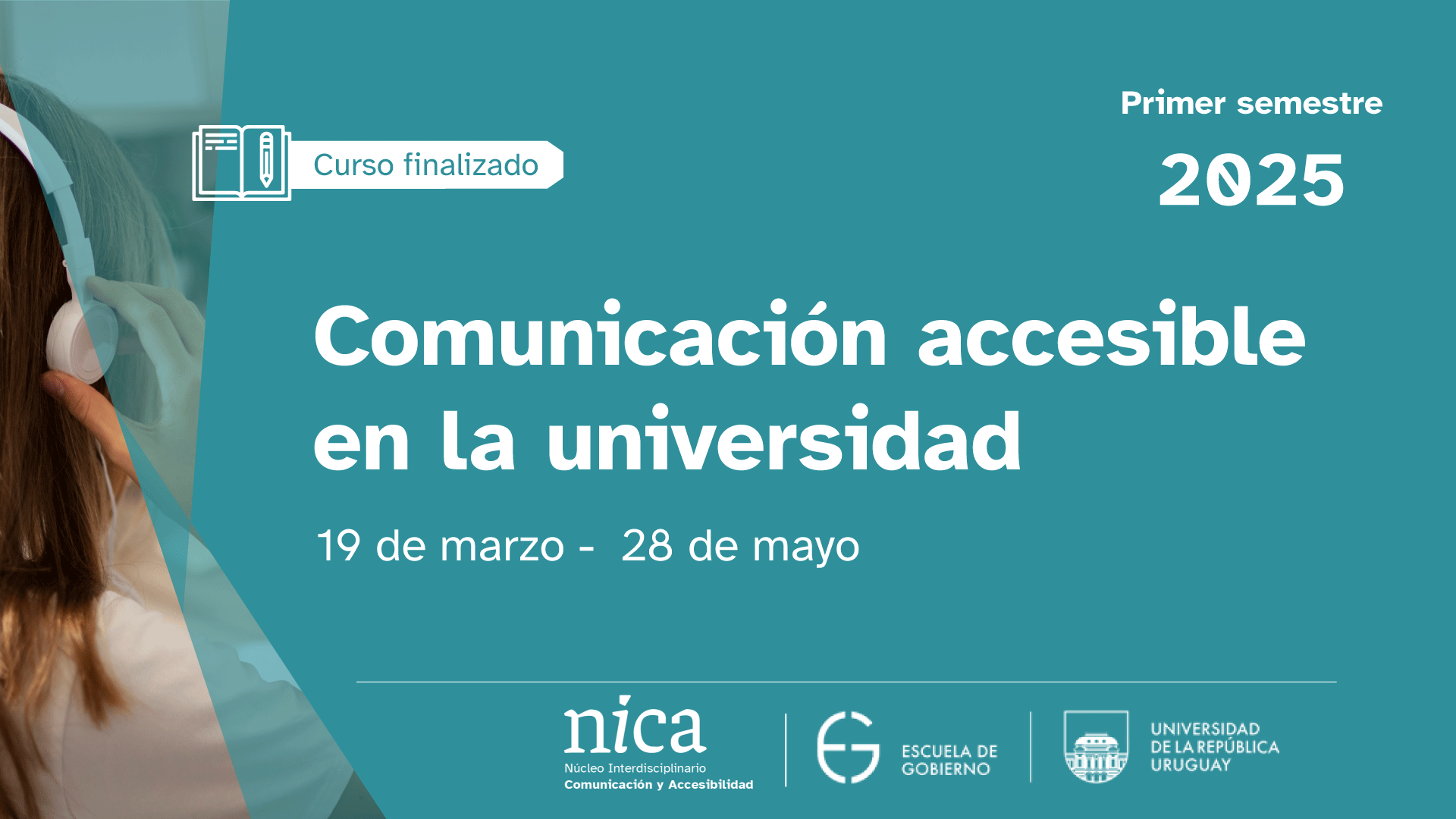 Curso finalizado: "Comunicación accesible en la universidad". A la izquierda, una mujer de espaldas con auriculares. Hacia la derecha, se funde con la imagen un fondo azul verdoso. Sobre la parte de color sólido, el texto “Curso finalizado. Primer semestre 2025. 19 de marzo al 28 de mayo”. En el margen inferior, los logos del NICA, Escuela de Gobierno y Udelar.